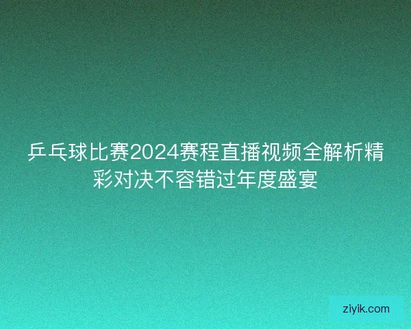 乒乓球比赛2024赛程直播视频全解析精彩对决不容错过年度盛宴