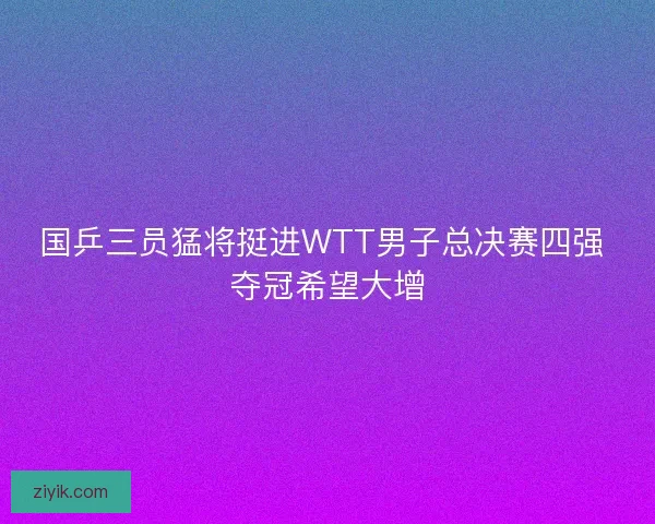 国乒三员猛将挺进WTT男子总决赛四强 夺冠希望大增