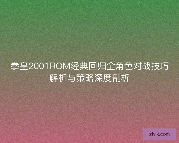 拳皇2001ROM经典回归全角色对战技巧解析与策略深度剖析