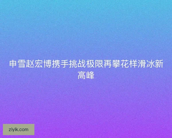 申雪赵宏博携手挑战极限再攀花样滑冰新高峰