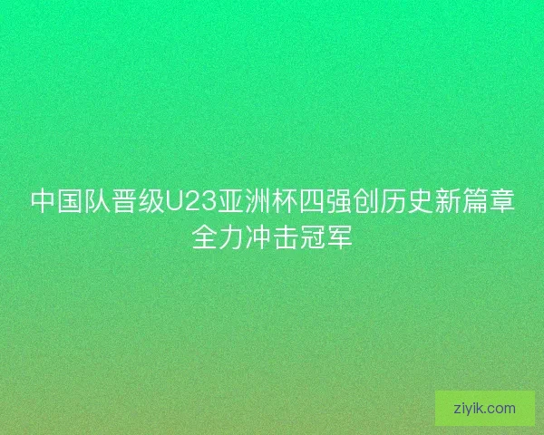 中国队晋级U23亚洲杯四强创历史新篇章全力冲击冠军