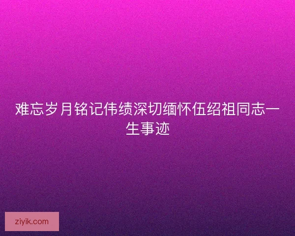 难忘岁月铭记伟绩深切缅怀伍绍祖同志一生事迹