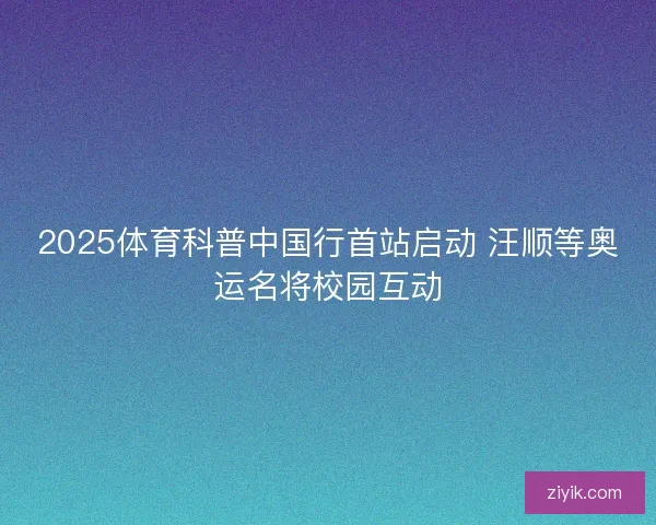 2025体育科普中国行首站启动 汪顺等奥运名将校园互动