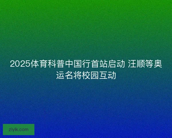 2025体育科普中国行首站启动 汪顺等奥运名将校园互动