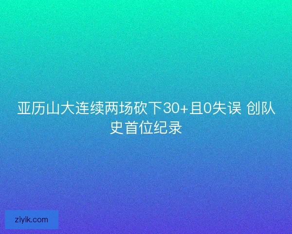 亚历山大连续两场砍下30+且0失误 创队史首位纪录