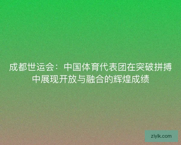 成都世运会：中国体育代表团在突破拼搏中展现开放与融合的辉煌成绩