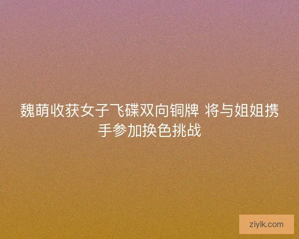 魏萌收获女子飞碟双向铜牌 将与姐姐携手参加换色挑战
