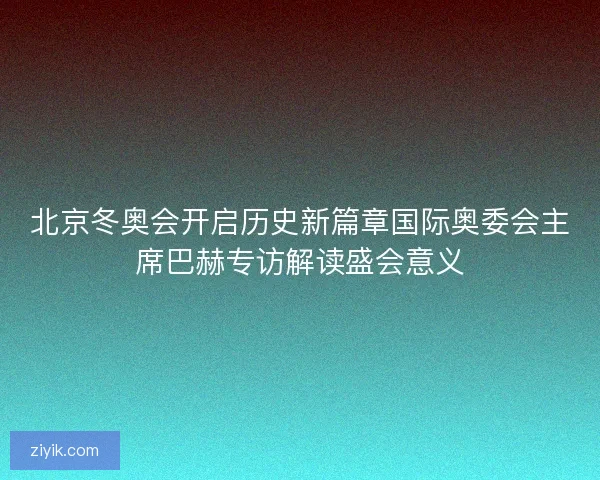 北京冬奥会开启历史新篇章国际奥委会主席巴赫专访解读盛会意义