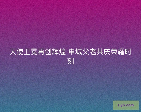 天使卫冕再创辉煌 申城父老共庆荣耀时刻
