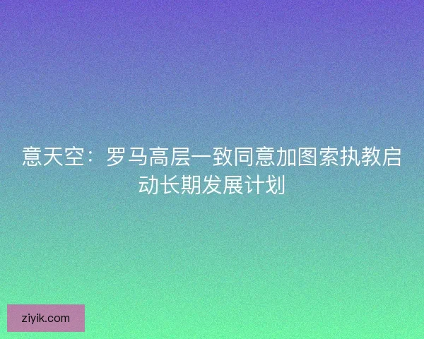 意天空：罗马高层一致同意加图索执教启动长期发展计划