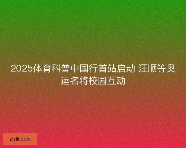 2025体育科普中国行首站启动 汪顺等奥运名将校园互动