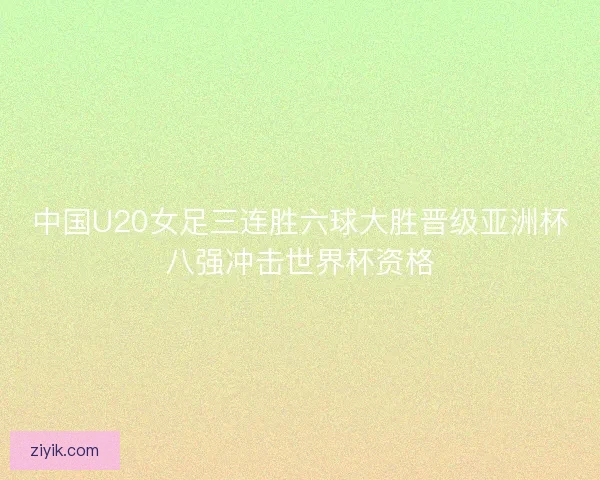 中国U20女足三连胜六球大胜晋级亚洲杯八强冲击世界杯资格