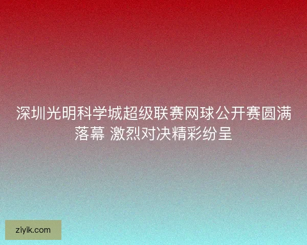 深圳光明科学城超级联赛网球公开赛圆满落幕 激烈对决精彩纷呈
