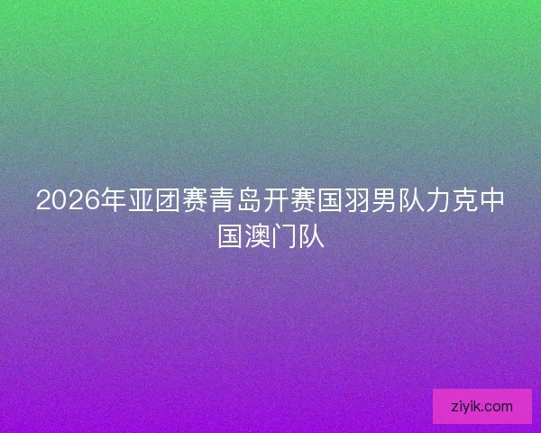 2026年亚团赛青岛开赛国羽男队力克中国澳门队