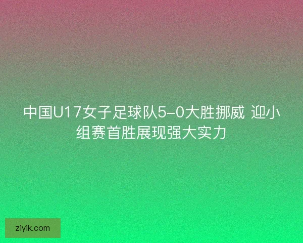 中国U17女子足球队5-0大胜挪威 迎小组赛首胜展现强大实力
