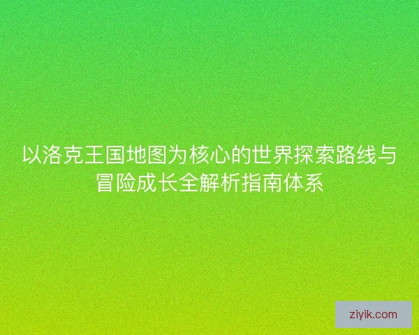 以洛克王国地图为核心的世界探索路线与冒险成长全解析指南体系