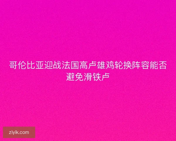 哥伦比亚迎战法国高卢雄鸡轮换阵容能否避免滑铁卢