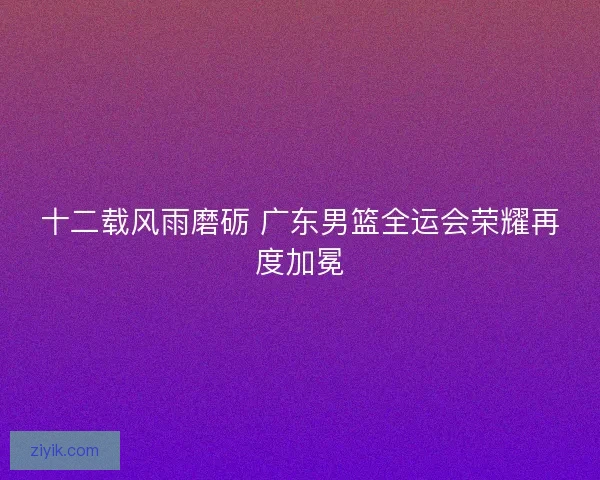 十二载风雨磨砺 广东男篮全运会荣耀再度加冕 十二载风雨磨砺 广东男篮全运会荣耀再度加冕
